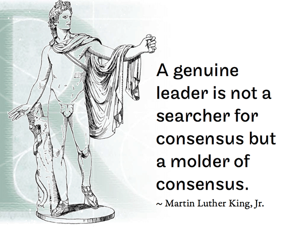 A genuine leader is not a searcher for consensus but a molder of consensus.  ~ Martin Luther King, Jr.