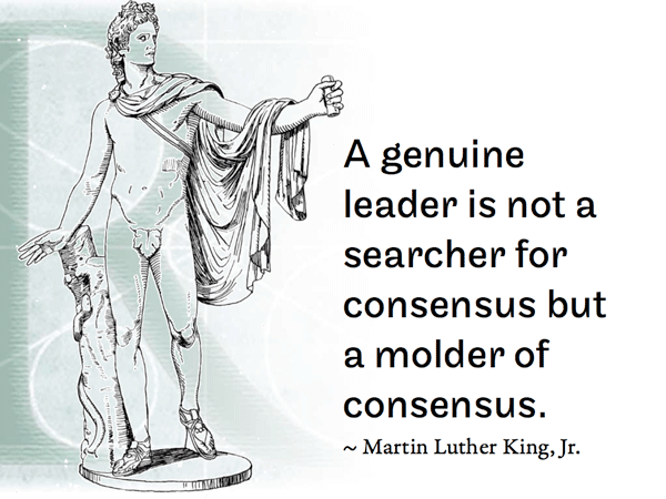 A genuine leader is not a searcher for consensus but a molder of consensus. ~ Martin Luther King, Jr.