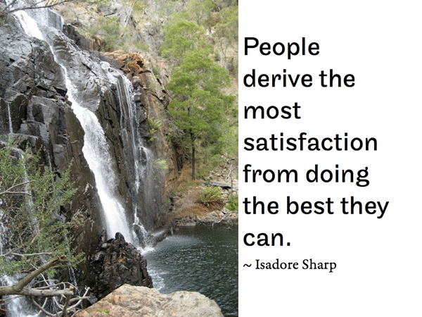 People derive the most satisfaction from doing the best they can.   ~ Isadore Sharp